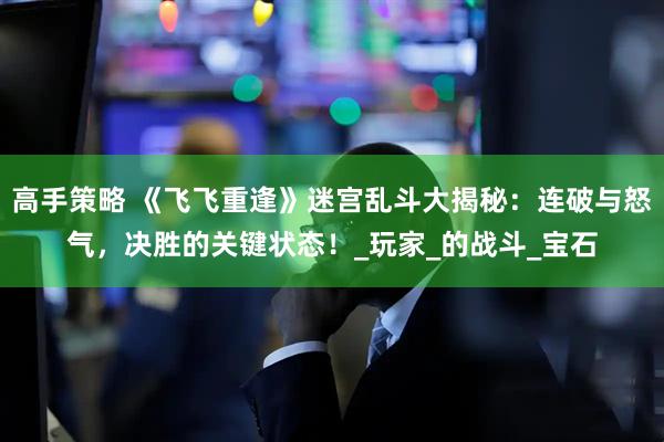 高手策略 《飞飞重逢》迷宫乱斗大揭秘：连破与怒气，决胜的关键状态！_玩家_的战斗_宝石
