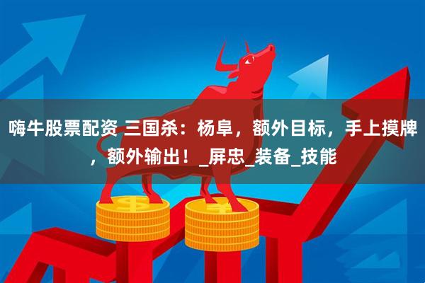 嗨牛股票配资 三国杀：杨阜，额外目标，手上摸牌，额外输出！_屏忠_装备_技能