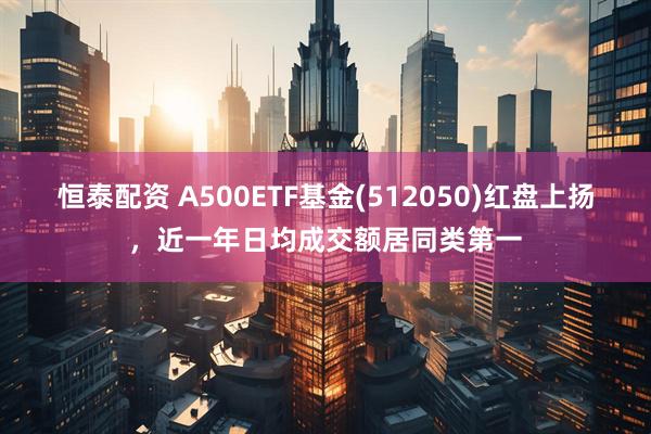 恒泰配资 A500ETF基金(512050)红盘上扬，近一年日均成交额居同类第一