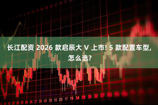 长江配资 2026 款启辰大 V 上市! 5 款配置车型, 怎么选?