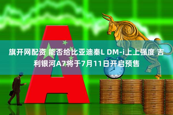 旗开网配资 能否给比亚迪秦L DM-i上上强度 吉利银河A7将于7月11日开启预售