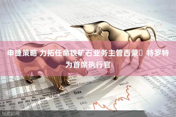 申捷策略 力拓任命铁矿石业务主管西蒙・特罗特为首席执行官