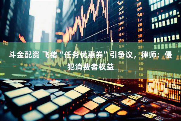 斗金配资 飞猪“任务优惠券”引争议，律师：侵犯消费者权益