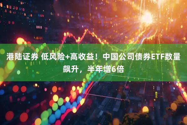 港陆证券 低风险+高收益！中国公司债券ETF数量飙升，半年增6倍