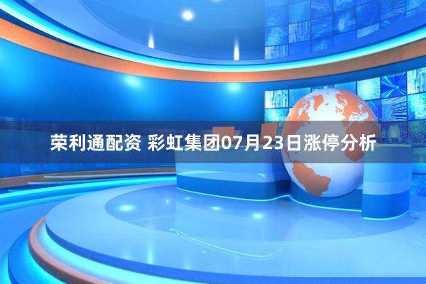 荣利通配资 彩虹集团07月23日涨停分析