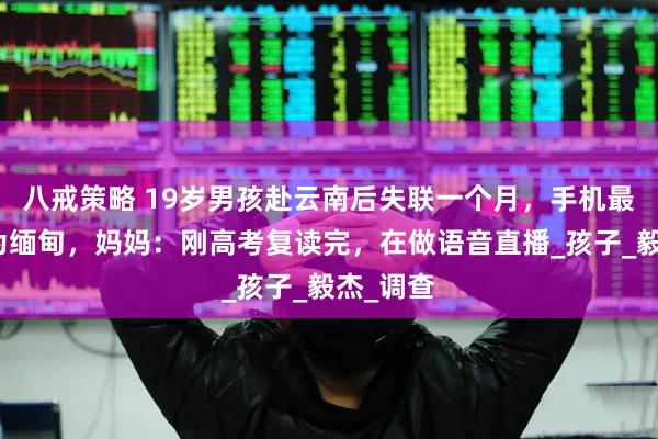 八戒策略 19岁男孩赴云南后失联一个月，手机最后定位为缅甸，妈妈：刚高考复读完，在做语音直播_孩子_毅杰_调查