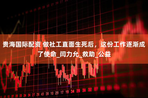 贵海国际配资 做社工直面生死后，这份工作逐渐成了使命_闫力允_救助_公益