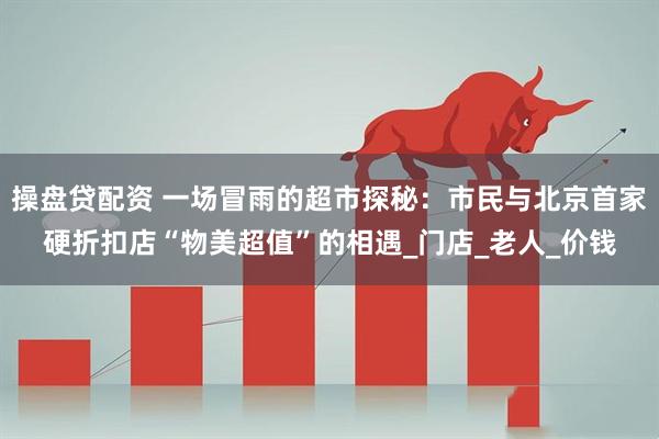 操盘贷配资 一场冒雨的超市探秘：市民与北京首家硬折扣店“物美超值”的相遇_门店_老人_价钱