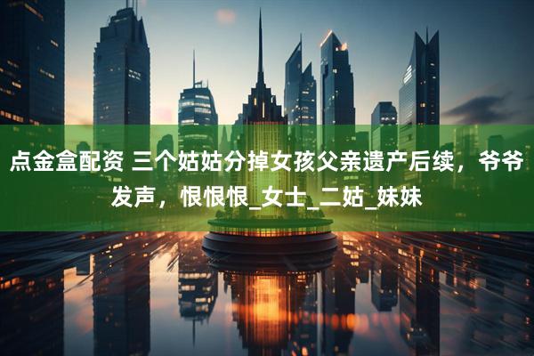 点金盒配资 三个姑姑分掉女孩父亲遗产后续，爷爷发声，恨恨恨_女士_二姑_妹妹