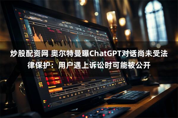 炒股配资网 奥尔特曼曝ChatGPT对话尚未受法律保护：用户遇上诉讼时可能被公开