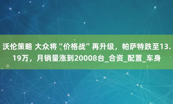 沃伦策略 大众将“价格战”再升级，帕萨特跌至13.19万，月销量涨到20008台_合资_配置_车身