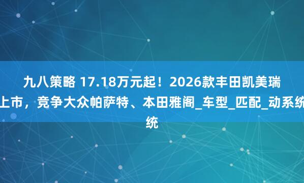 九八策略 17.18万元起！2026款丰田凯美瑞上市，竞争大众帕萨特、本田雅阁_车型_匹配_动系统