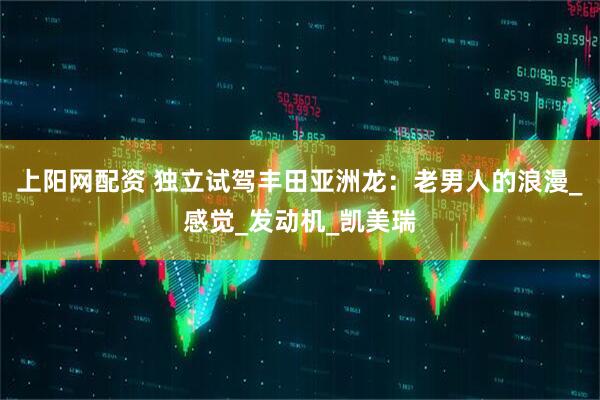 上阳网配资 独立试驾丰田亚洲龙：老男人的浪漫_感觉_发动机_凯美瑞