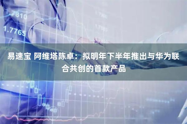 易速宝 阿维塔陈卓：拟明年下半年推出与华为联合共创的首款产品