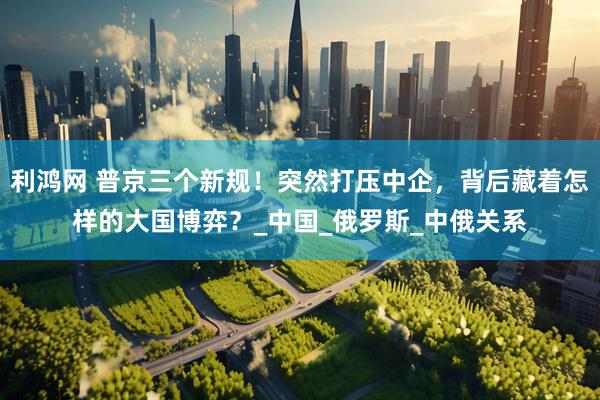 利鸿网 普京三个新规！突然打压中企，背后藏着怎样的大国博弈？_中国_俄罗斯_中俄关系