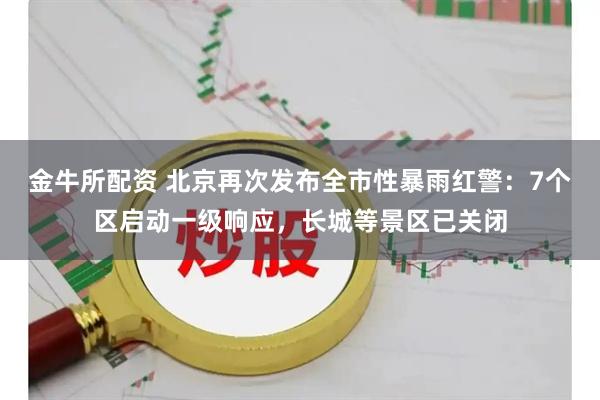 金牛所配资 北京再次发布全市性暴雨红警：7个区启动一级响应，长城等景区已关闭