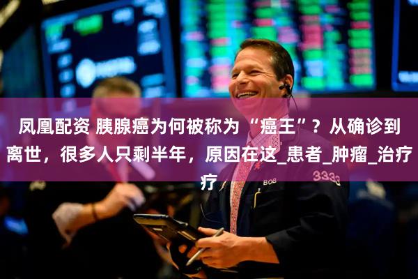 凤凰配资 胰腺癌为何被称为 “癌王”？从确诊到离世，很多人只剩半年，原因在这_患者_肿瘤_治疗