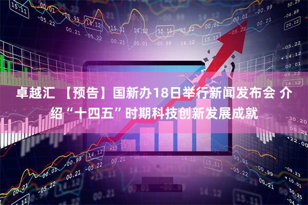 卓越汇 【预告】国新办18日举行新闻发布会 介绍“十四五”时期科技创新发展成就