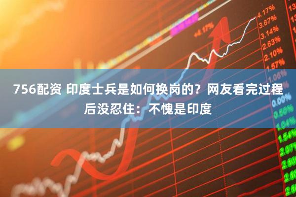 756配资 印度士兵是如何换岗的？网友看完过程后没忍住：不愧是印度
