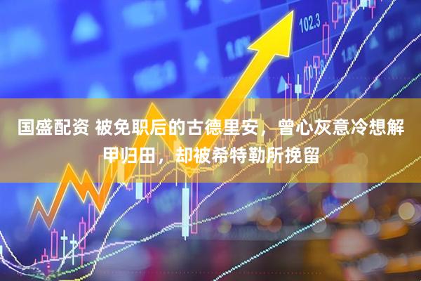 国盛配资 被免职后的古德里安，曾心灰意冷想解甲归田，却被希特勒所挽留