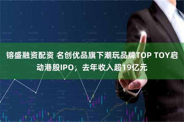 镕盛融资配资 名创优品旗下潮玩品牌TOP TOY启动港股IPO，去年收入超19亿元