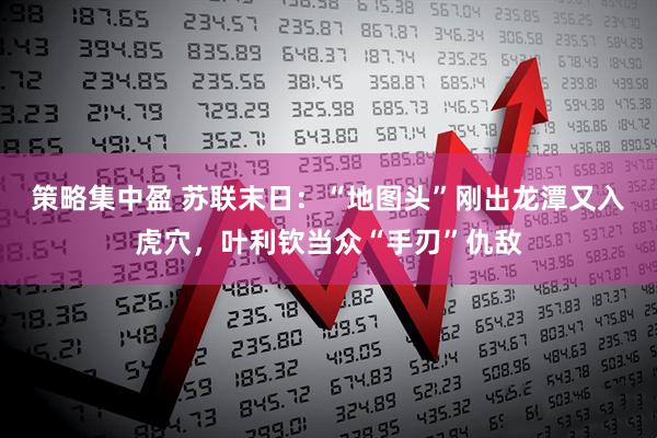 策略集中盈 苏联末日：“地图头”刚出龙潭又入虎穴，叶利钦当众“手刃”仇敌