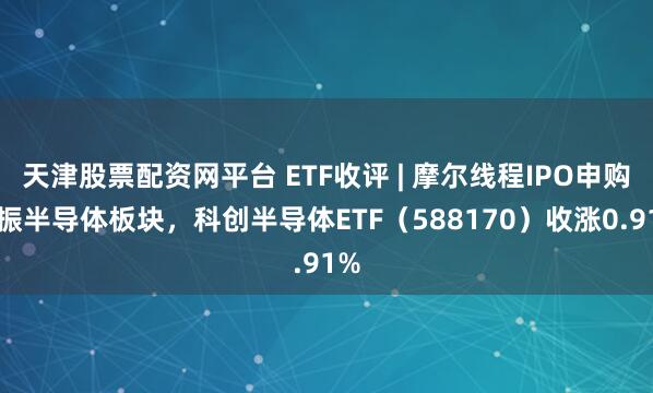 天津股票配资网平台 ETF收评 | 摩尔线程IPO申购提振半导体板块，科创半导体ETF（588170）收涨0.91%