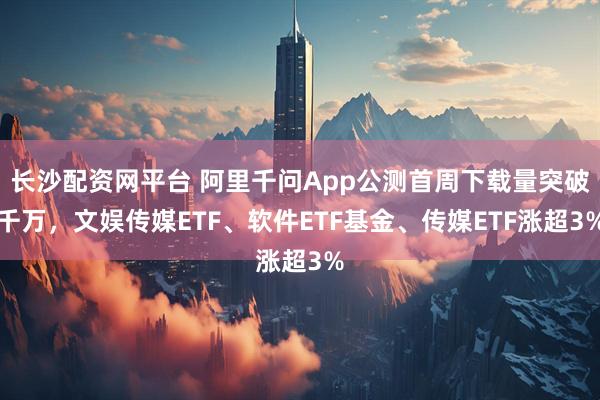 长沙配资网平台 阿里千问App公测首周下载量突破千万，文娱传媒ETF、软件ETF基金、传媒ETF涨超3%