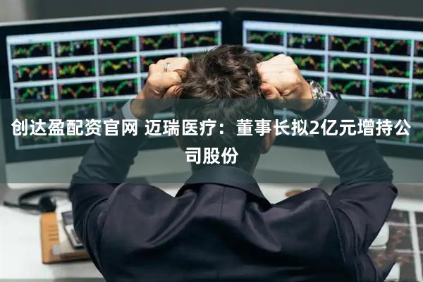 创达盈配资官网 迈瑞医疗：董事长拟2亿元增持公司股份