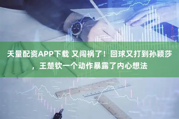 天量配资APP下载 又闯祸了！回球又打到孙颖莎，王楚钦一个动作暴露了内心想法