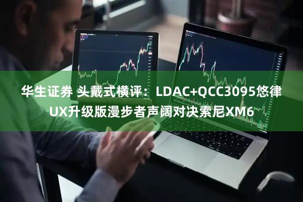 华生证券 头戴式横评:LDAC+QCC3095悠律UX升级版漫步者声阔对决索尼XM6