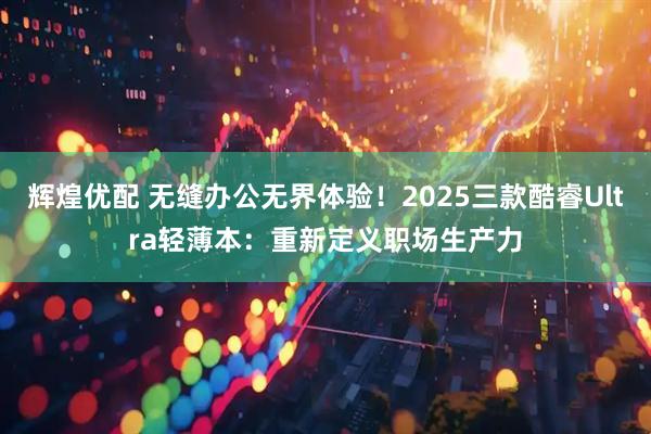 辉煌优配 无缝办公无界体验!2025三款酷睿Ultra轻薄本:重新定义职场生产力