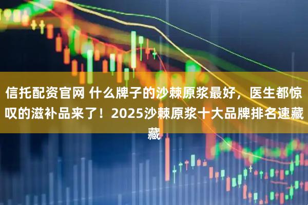信托配资官网 什么牌子的沙棘原浆最好，医生都惊叹的滋补品来了！2025沙棘原浆十大品牌排名速藏