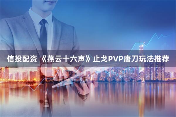 信投配资 《燕云十六声》止戈PVP唐刀玩法推荐