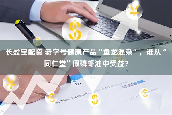 长盈宝配资 老字号健康产品“鱼龙混杂”，谁从“同仁堂”假磷虾油中受益？