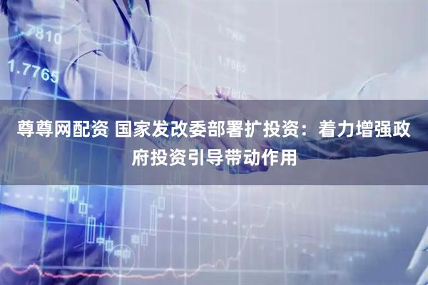 尊尊网配资 国家发改委部署扩投资：着力增强政府投资引导带动作用