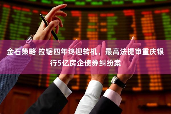 金石策略 拉锯四年终迎转机，最高法提审重庆银行5亿房企债券纠纷案